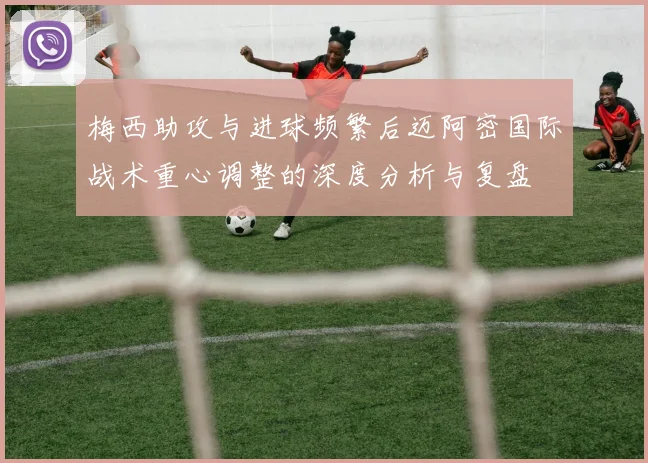 梅西助攻与进球频繁后迈阿密国际战术重心调整的深度分析与复盘