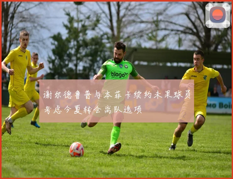 谢尔德鲁普与本菲卡续约未果球员考虑今夏转会离队选项