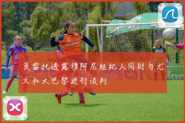莫雷托透露穆阿尼经纪人同时与尤文和大巴黎进行谈判