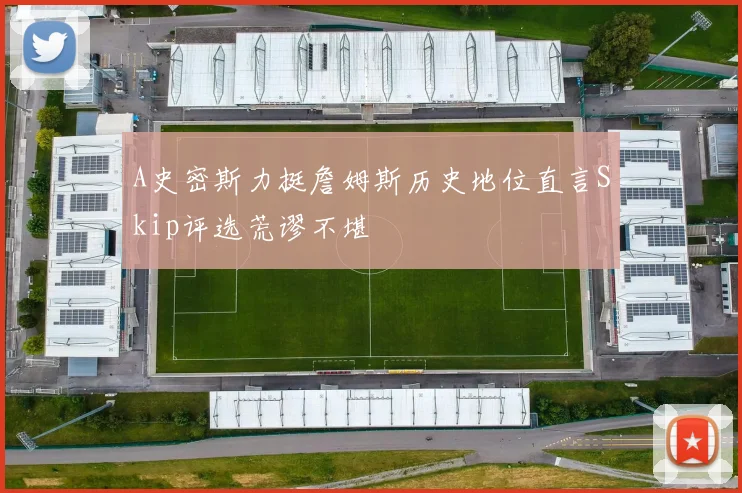 A史密斯力挺詹姆斯历史地位直言Skip评选荒谬不堪