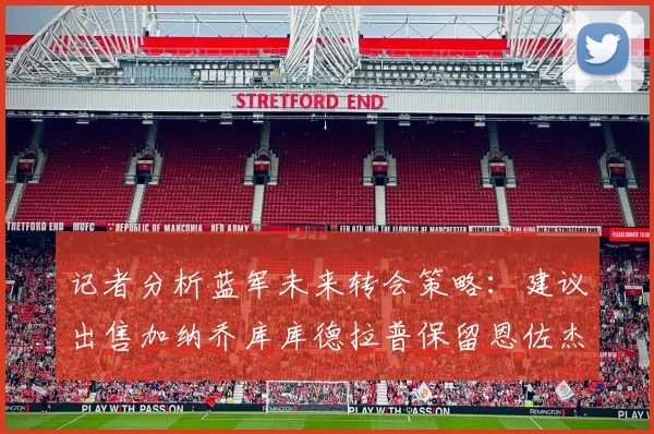 记者分析蓝军未来转会策略：建议出售加纳乔库库德拉普保留恩佐杰克逊
