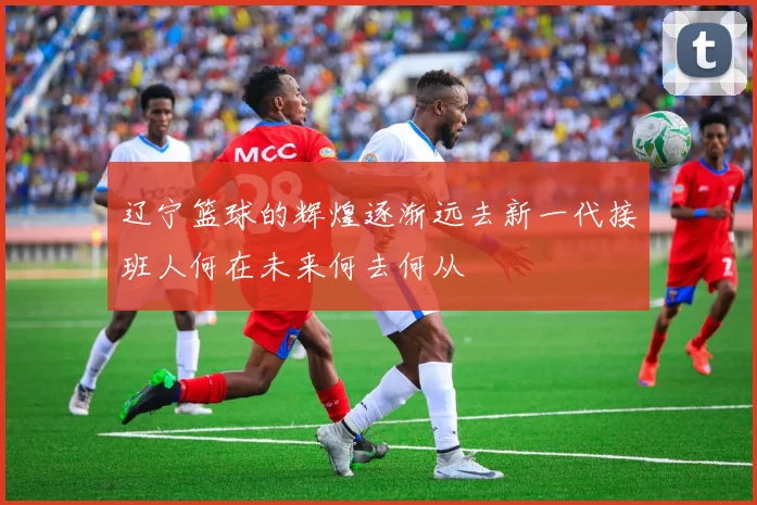 辽宁篮球的辉煌逐渐远去新一代接班人何在未来何去何从