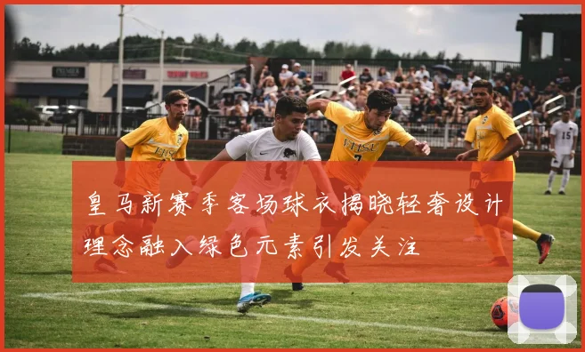 皇马新赛季客场球衣揭晓轻奢设计理念融入绿色元素引发关注