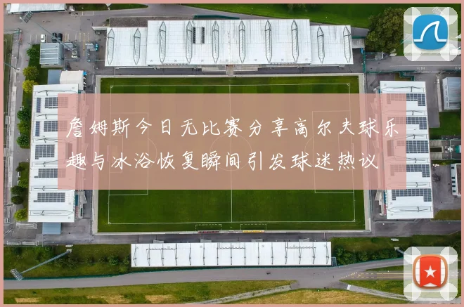詹姆斯今日无比赛分享高尔夫球乐趣与冰浴恢复瞬间引发球迷热议