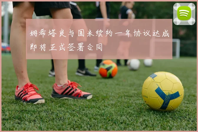 姆希塔良与国米续约一年协议达成即将正式签署合同