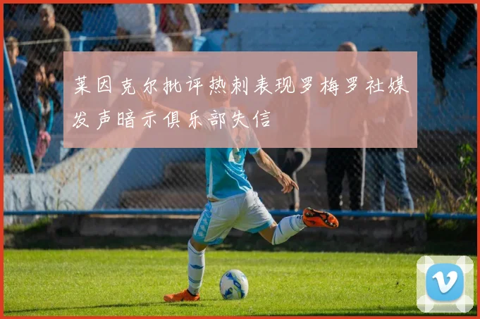 莱因克尔批评热刺表现罗梅罗社媒发声暗示俱乐部失信
