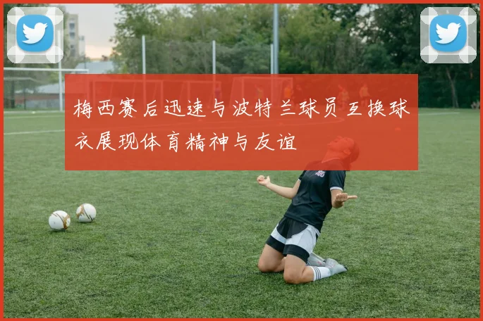 梅西赛后迅速与波特兰球员互换球衣展现体育精神与友谊